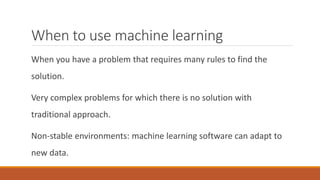 When to use machine learning
When you have a problem that requires many rules to find the
solution.
Very complex problems for which there is no solution with
traditional approach.
Non-stable environments: machine learning software can adapt to
new data.
 