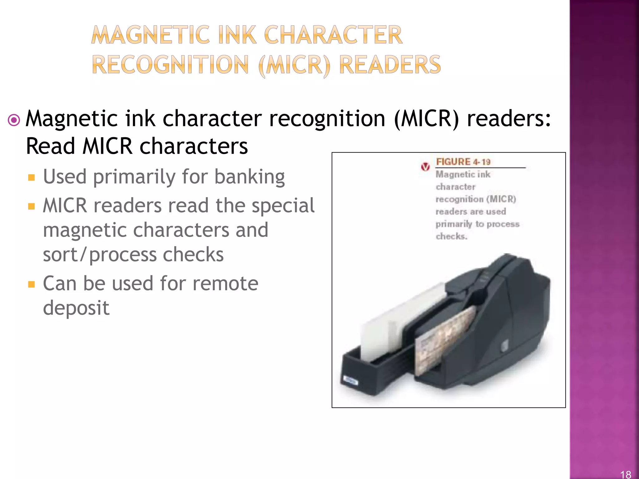 18
 Magnetic ink character recognition (MICR) readers:
Read MICR characters
 Used primarily for banking
 MICR readers read the special
magnetic characters and
sort/process checks
 Can be used for remote
deposit
 