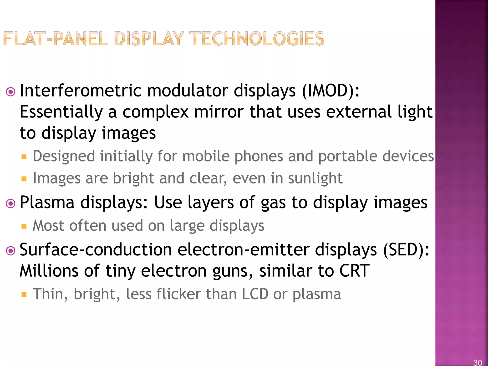 30
 Interferometric modulator displays (IMOD):
Essentially a complex mirror that uses external light
to display images
 Designed initially for mobile phones and portable devices
 Images are bright and clear, even in sunlight
 Plasma displays: Use layers of gas to display images
 Most often used on large displays
 Surface-conduction electron-emitter displays (SED):
Millions of tiny electron guns, similar to CRT
 Thin, bright, less flicker than LCD or plasma
 