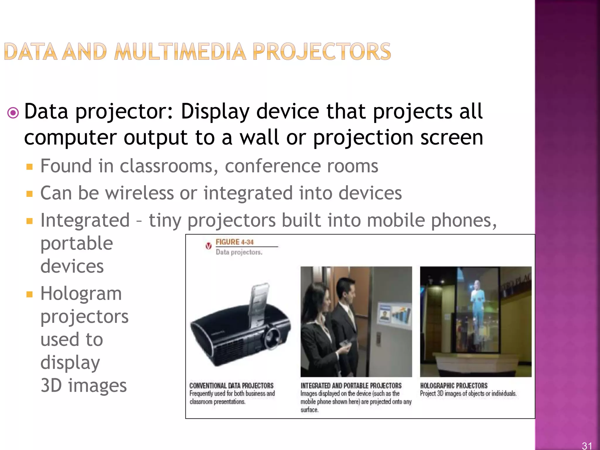 31
 Data projector: Display device that projects all
computer output to a wall or projection screen
 Found in classrooms, conference rooms
 Can be wireless or integrated into devices
 Integrated – tiny projectors built into mobile phones,
portable
devices
 Hologram
projectors
used to
display
3D images
 