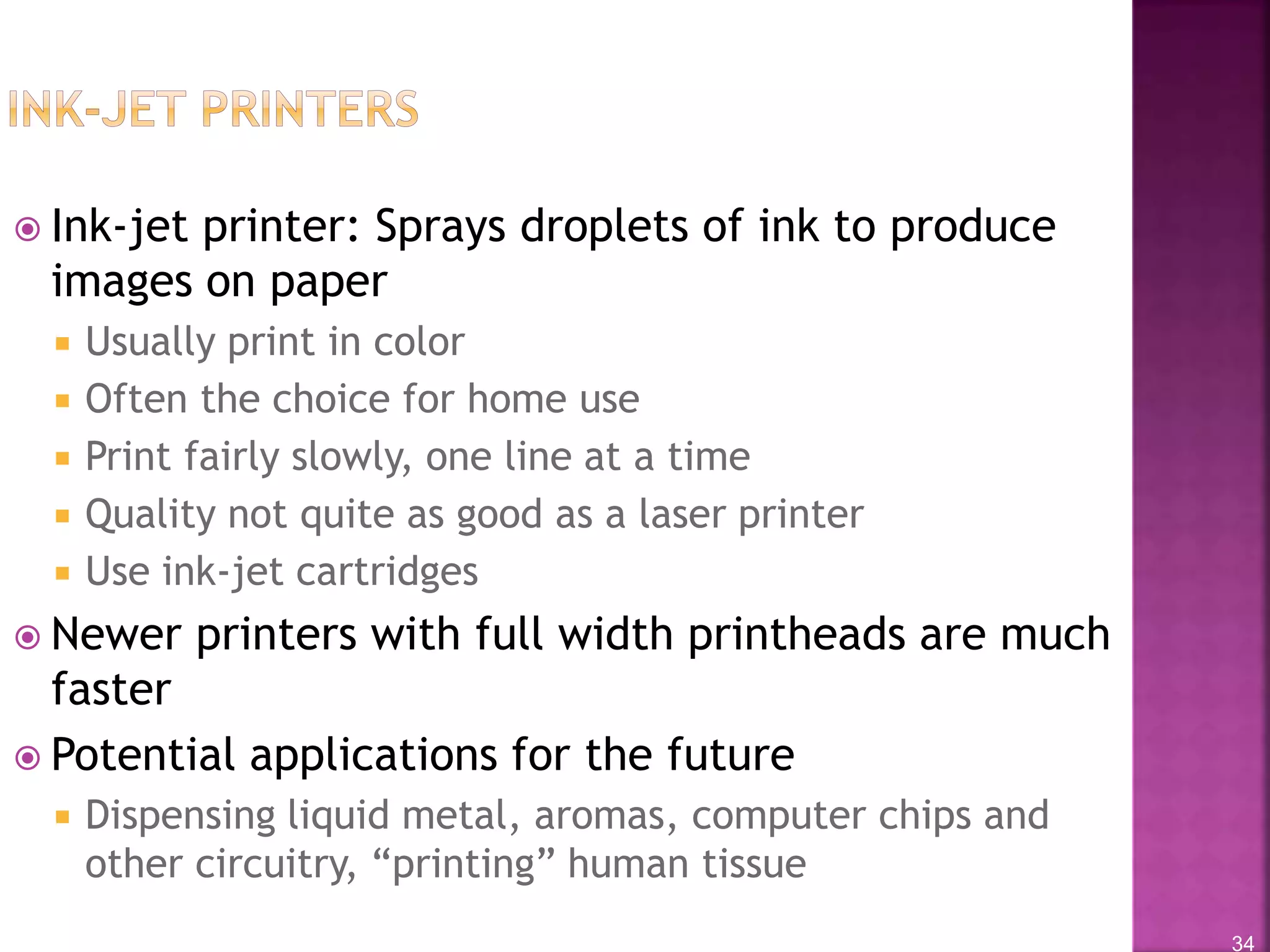 34
 Ink-jet printer: Sprays droplets of ink to produce
images on paper
 Usually print in color
 Often the choice for home use
 Print fairly slowly, one line at a time
 Quality not quite as good as a laser printer
 Use ink-jet cartridges
 Newer printers with full width printheads are much
faster
 Potential applications for the future
 Dispensing liquid metal, aromas, computer chips and
other circuitry, “printing” human tissue
 