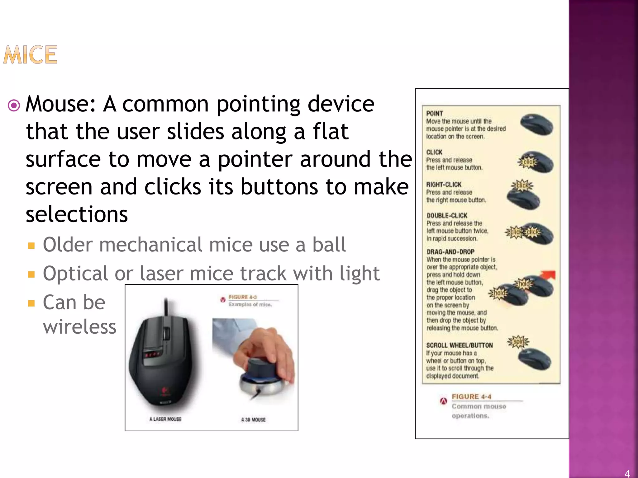 4
 Mouse: A common pointing device
that the user slides along a flat
surface to move a pointer around the
screen and clicks its buttons to make
selections
 Older mechanical mice use a ball
 Optical or laser mice track with light
 Can be
wireless
 