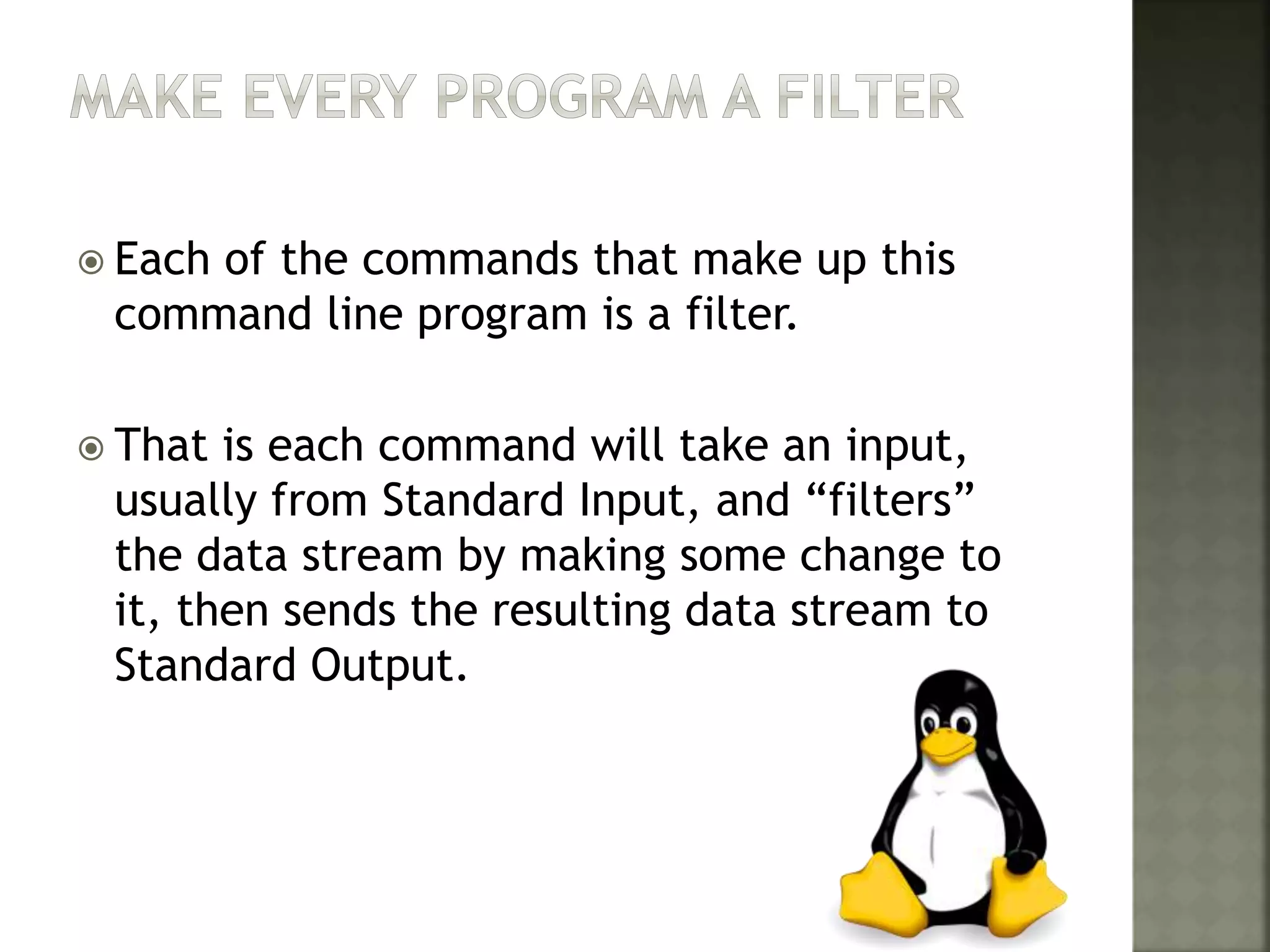  Each of the commands that make up this
command line program is a filter.
 That is each command will take an input,
usually from Standard Input, and “filters”
the data stream by making some change to
it, then sends the resulting data stream to
Standard Output.
 