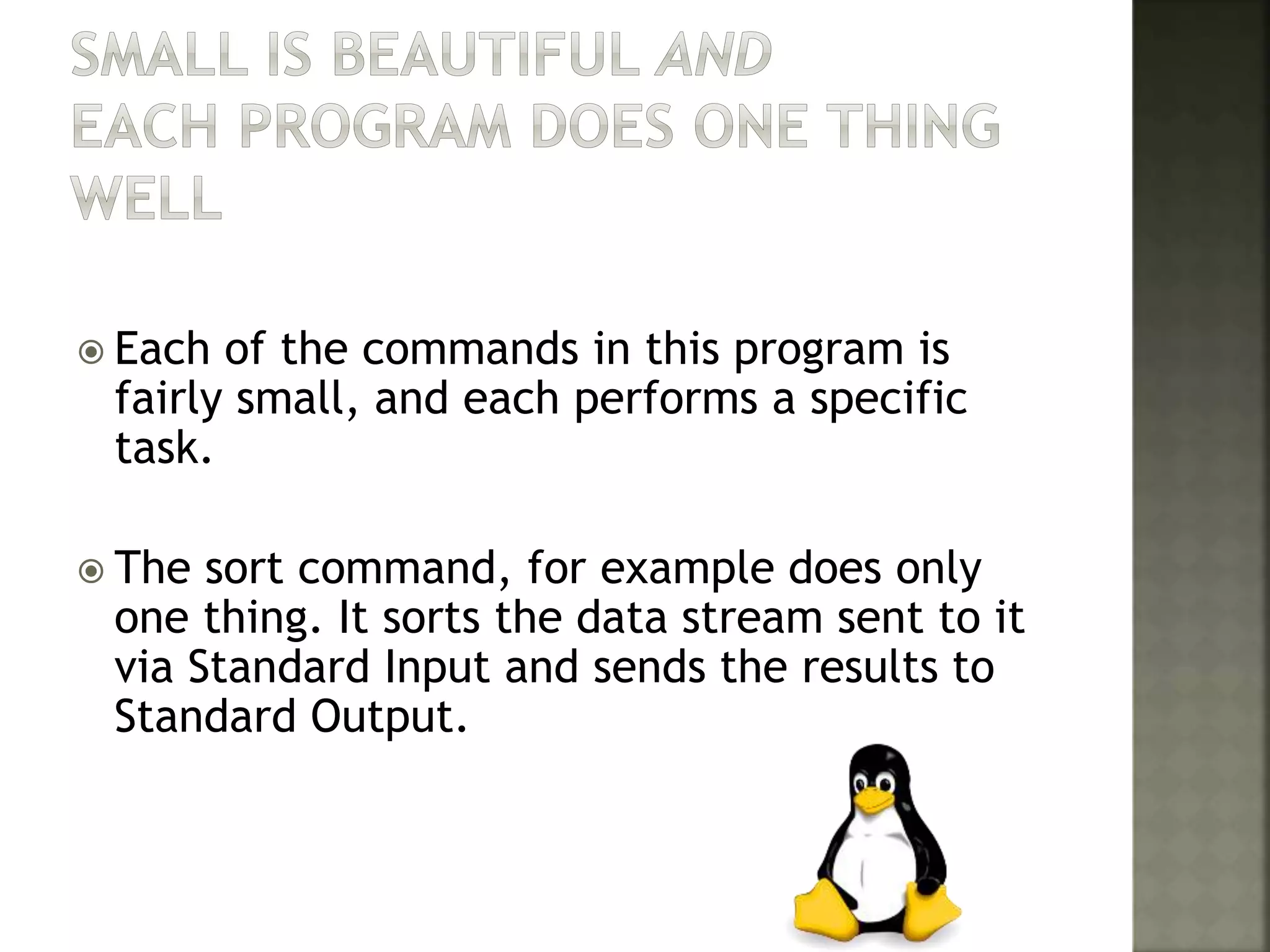  Each of the commands in this program is
fairly small, and each performs a specific
task.
 The sort command, for example does only
one thing. It sorts the data stream sent to it
via Standard Input and sends the results to
Standard Output.
 