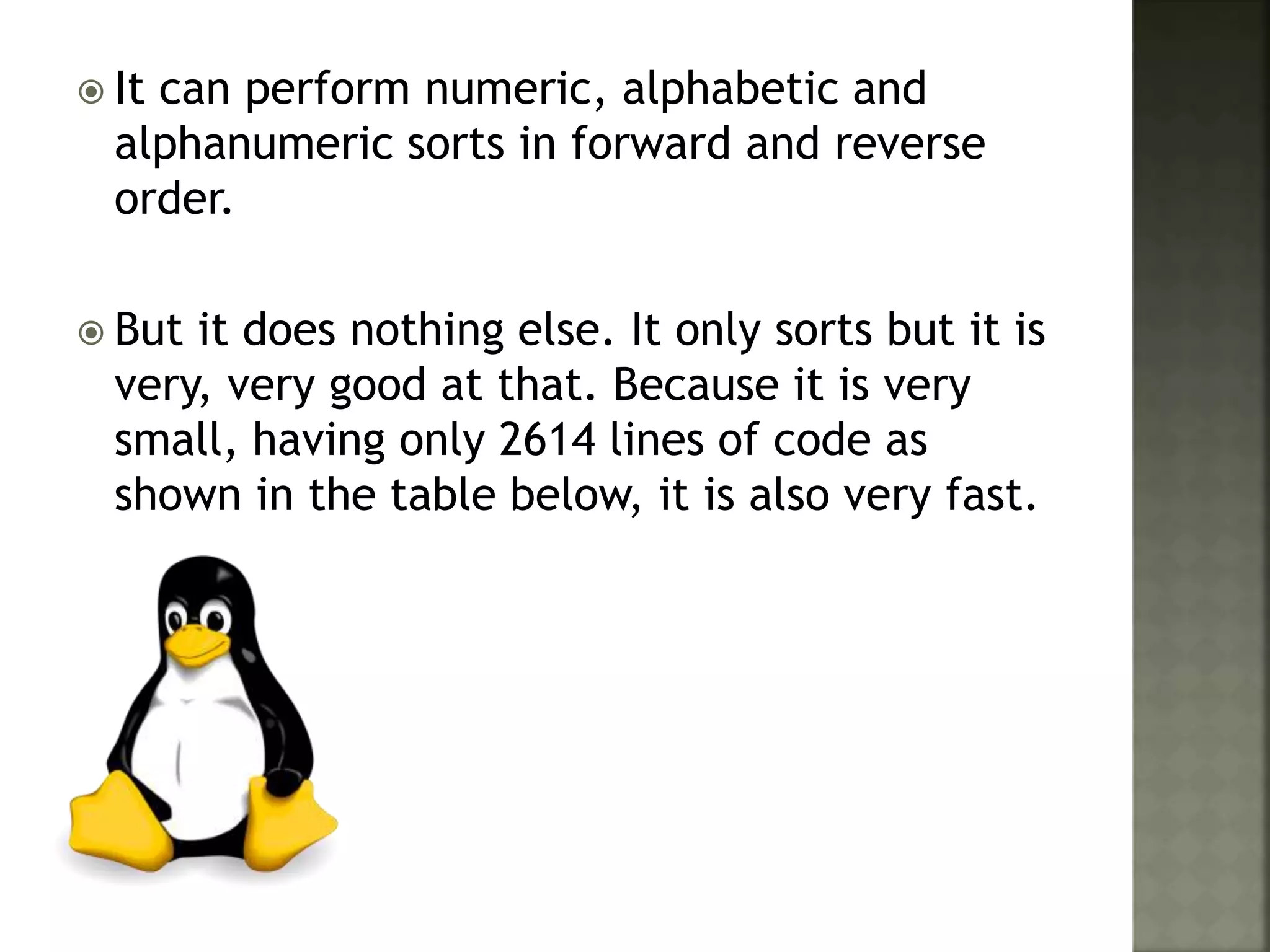  It can perform numeric, alphabetic and
alphanumeric sorts in forward and reverse
order.
 But it does nothing else. It only sorts but it is
very, very good at that. Because it is very
small, having only 2614 lines of code as
shown in the table below, it is also very fast.
 