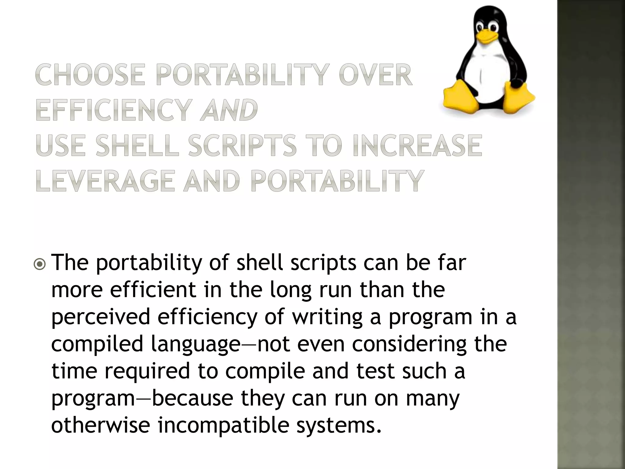  The portability of shell scripts can be far
more efficient in the long run than the
perceived efficiency of writing a program in a
compiled language—not even considering the
time required to compile and test such a
program—because they can run on many
otherwise incompatible systems.
 