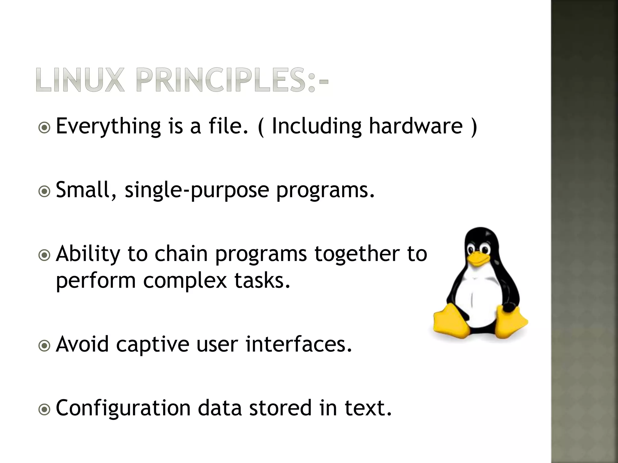  Everything is a file. ( Including hardware )
 Small, single-purpose programs.
 Ability to chain programs together to
perform complex tasks.
 Avoid captive user interfaces.
 Configuration data stored in text.
 