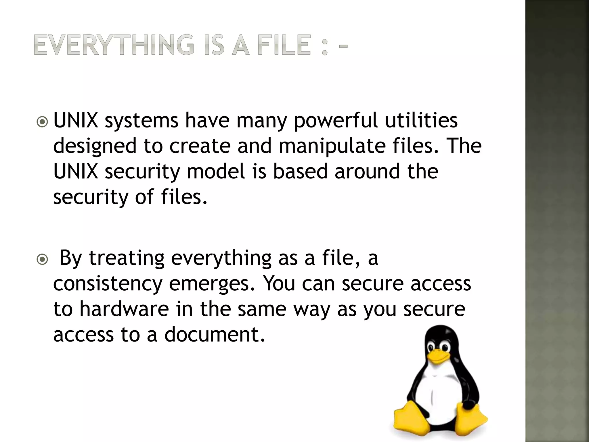  UNIX systems have many powerful utilities
designed to create and manipulate files. The
UNIX security model is based around the
security of files.
 By treating everything as a file, a
consistency emerges. You can secure access
to hardware in the same way as you secure
access to a document.
 