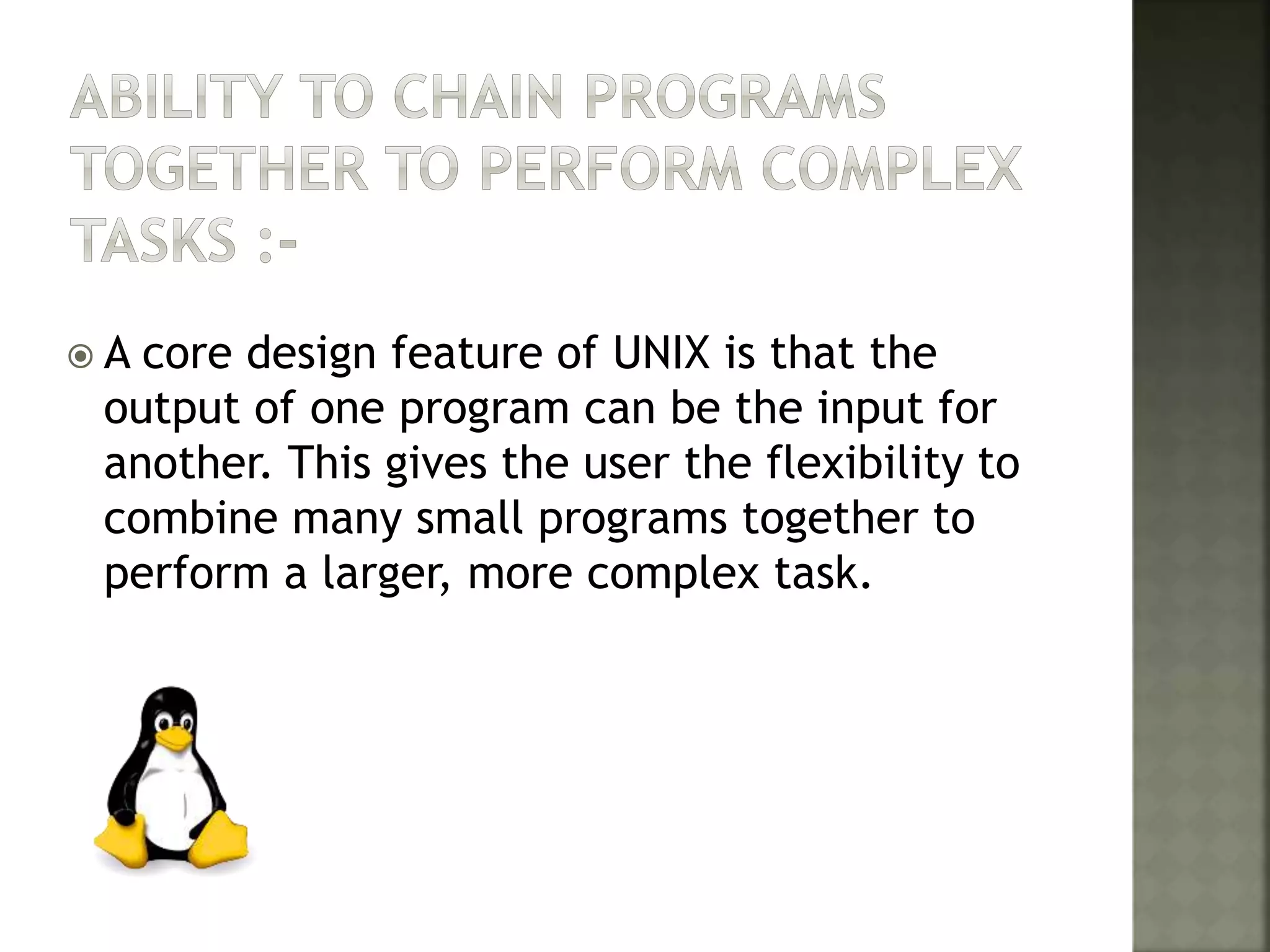  A core design feature of UNIX is that the
output of one program can be the input for
another. This gives the user the flexibility to
combine many small programs together to
perform a larger, more complex task.
 