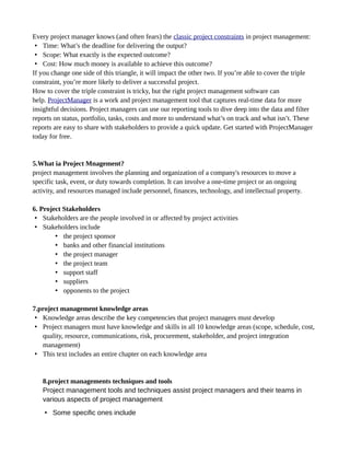 Every project manager knows (and often fears) the classic project constraints in project management:
• Time: What’s the deadline for delivering the output?
• Scope: What exactly is the expected outcome?
• Cost: How much money is available to achieve this outcome?
If you change one side of this triangle, it will impact the other two. If you’re able to cover the triple
constraint, you’re more likely to deliver a successful project.
How to cover the triple constraint is tricky, but the right project management software can
help. ProjectManager is a work and project management tool that captures real-time data for more
insightful decisions. Project managers can use our reporting tools to dive deep into the data and filter
reports on status, portfolio, tasks, costs and more to understand what’s on track and what isn’t. These
reports are easy to share with stakeholders to provide a quick update. Get started with ProjectManager
today for free.
5.What ia Project Mnagement?
project management involves the planning and organization of a company's resources to move a
specific task, event, or duty towards completion. It can involve a one-time project or an ongoing
activity, and resources managed include personnel, finances, technology, and intellectual property.
6. Project Stakeholders
• Stakeholders are the people involved in or affected by project activities
• Stakeholders include
• the project sponsor
• banks and other financial institutions
• the project manager
• the project team
• support staff
• suppliers
• opponents to the project
7.project management knowledge areas
• Knowledge areas describe the key competencies that project managers must develop
• Project managers must have knowledge and skills in all 10 knowledge areas (scope, schedule, cost,
quality, resource, communications, risk, procurement, stakeholder, and project integration
management)
• This text includes an entire chapter on each knowledge area
8.project managements techniques and tools
Project management tools and techniques assist project managers and their teams in
various aspects of project management
• Some specific ones include
 