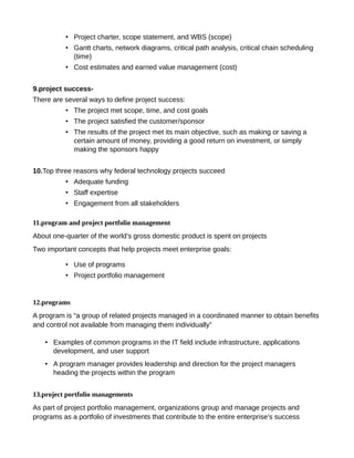 • Project charter, scope statement, and WBS (scope)
• Gantt charts, network diagrams, critical path analysis, critical chain scheduling
(time)
• Cost estimates and earned value management (cost)
9.project success-
There are several ways to define project success:
• The project met scope, time, and cost goals
• The project satisfied the customer/sponsor
• The results of the project met its main objective, such as making or saving a
certain amount of money, providing a good return on investment, or simply
making the sponsors happy
10.Top three reasons why federal technology projects succeed
• Adequate funding
• Staff expertise
• Engagement from all stakeholders
11.program and project portfolio management
About one-quarter of the world’s gross domestic product is spent on projects
Two important concepts that help projects meet enterprise goals:
• Use of programs
• Project portfolio management
12.programs
A program is “a group of related projects managed in a coordinated manner to obtain benefits
and control not available from managing them individually”
• Examples of common programs in the IT field include infrastructure, applications
development, and user support
• A program manager provides leadership and direction for the project managers
heading the projects within the program
13.project portfolio managements
As part of project portfolio management, organizations group and manage projects and
programs as a portfolio of investments that contribute to the entire enterprise’s success
 