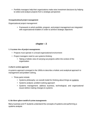 • Portfolio managers help their organizations make wise investment decisions by helping
to select and analyze projects from a strategic perspective
14.organizational project management
Organizational project management
• Framework in which portfolio, program, and project management are integrated
with organizational enablers in order to achieve strategic objectives
chapter – 2
1. A system view of project managements
• Projects must operate in a broad organizational environment
• Project managers need to use systems thinking:
• Taking a holistic view of carrying out projects within the context of the
organization
2.what is system approach
A systems approach emerged in the 1950s to describe a holistic and analytical approach to
management and problem solving.
• Three parts include:
• Systems philosophy: an overall model for thinking about things as systems
• Systems analysis: problem-solving approach
• Systems management: address business, technological, and organizational
issues before making changes to systems
6. the three sphere model of system managements
Many business and IT students understand the concepts of systems and performing a
systems analysis
 