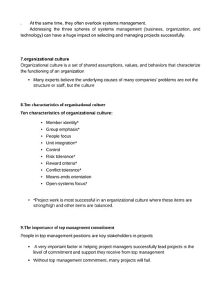 . At the same time, they often overlook systems management.
Addressing the three spheres of systems management (business, organization, and
technology) can have a huge impact on selecting and managing projects successfully.
7.organizational culture
Organizational culture is a set of shared assumptions, values, and behaviors that characterize
the functioning of an organization
• Many experts believe the underlying causes of many companies’ problems are not the
structure or staff, but the culture
8.Ten charactaristics of organisational culture
Ten characteristics of organizational culture:
• Member identity*
• Group emphasis*
• People focus
• Unit integration*
• Control
• Risk tolerance*
• Reward criteria*
• Conflict tolerance*
• Means-ends orientation
• Open-systems focus*
• *Project work is most successful in an organizational culture where these items are
strong/high and other items are balanced.
9.The importance of top management commitment
People in top management positions are key stakeholders in projects
• A very important factor in helping project managers successfully lead projects is the
level of commitment and support they receive from top management
• Without top management commitment, many projects will fail.
 
