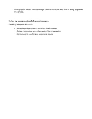 • Some projects have a senior manager called a champion who acts as a key proponent
for a project.
10.How top management can help project managers
Providing adequate resources
• Approving unique project needs in a timely manner
• Getting cooperation from other parts of the organization
• Mentoring and coaching on leadership issues
 