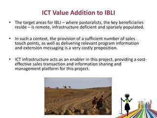 ICT Value Addition to IBLI
• The target areas for IBLI – where pastoralists, the key beneficiaries
reside – is remote, inf...