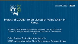 Impact of COVID-19 on Livestock Value Chain in
Kenya
Esther Omosa, Senior Nutrition Specialist
USAID-Accelerated Value Chain Development Program, Kenya
ICTforAg 2020 ‘Advancing Resilience, Nutrition, and Agriculture-led
Growth in a Digital World’ Global Online Conference, 18 November
2020
 