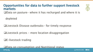 Opportunities for data to further support livestock
markets
Data on pasture- where it has recharged and where it is
depleted
Livestock Disease outbreaks- for timely response
Livestock prices – more location disaggregation
E-livestock trading
Data on consumption and Nutritional status
 