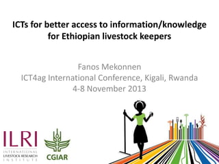 ICTs for better access to information/knowledge
for Ethiopian livestock keepers
Fanos Mekonnen
ICT4ag International Conference, Kigali, Rwanda
4-8 November 2013

 