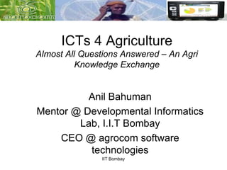 ICTs 4 Agriculture
Almost All Questions Answered – An Agri
          Knowledge Exchange


          Anil Bahuman
Mentor @ Developmental Informatics
        Lab, I.I.T Bombay
    CEO @ agrocom software
          technologies
               IIT Bombay
 