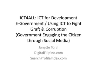 ICT4ALL:	
  ICT	
  for	
  Development	
  
E-­‐Government	
  /	
  Using	
  ICT	
  to	
  Fight	
  
          Gra?	
  &	
  CorrupBon	
  
(Government	
  Engaging	
  the	
  CiBzen	
  
        through	
  Social	
  Media)	
  
                JaneKe	
  Toral	
  
             DigitalFilipino.com	
  
           SearchProﬁleIndex.com	
  
 
