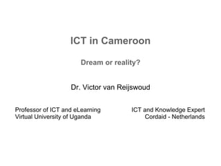 ICT in Cameroon
Dream or reality?
Dr. Victor van Reijswoud
Professor of ICT and eLearning
Virtual University of Uganda
ICT and Knowledge Expert
Cordaid - Netherlands
 