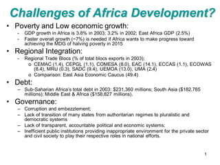 Challenges of Africa Development?
• Poverty and Low economic growth:
   -   GDP growth in Africa is 3.8% in 2003; 3.2% in 2002; East Africa GDP (2.5%)
   -   Faster overall growth (~7%) is needed if Africa wants to make progress toward
       achieving the MDG of halving poverty in 2015
• Regional Integration:
   -   Regional Trade Blocs (% of total blocs exports in 2003);
        o CEMAC (1.4), CEPGL (1.1), COMESA (8.0), EAC (14.1), ECCAS (1.1), ECOWAS
           (8.4), MRU (0.3), SADC (9.4), UEMOA (13.0), UMA (2.4)
        o Comparison: East Asia Economic Caucus (49.4)
• Debt:
   – Sub-Saharian Africa’s total debt in 2003: $231,360 millions; South Asia ($182,785
     millions); Middle East & Africa ($158,827 millions).
• Governance:
   – Corruption and embezzlement;
   – Lack of transition of many states from authoritarian regimes to pluralistic and
     democratic systems
   – Lack of transparent, accountable political and economic systems;
   – Inefficient public institutions providing inappropriate environment for the private sector
     and civil society to play their respective roles in national efforts.


                                                                                            1
 