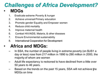 Challenges of Africa Development?
•       MDGs
    1.   Eradicate extreme Poverty & hunger
    2.   Achieve universal Primary education
    3.   Promote gender Equality and Empower women
    4.   Reduce child mortality
    5.   Improve maternal health
    6.   Combat HIV/AIDS, Malaria, & other diseases
    7.   Ensure Environmental sustainability
    8.   International Cooperation for Development

•       Africa and MDGs:
    –    In SSA, the number of people living in extreme poverty (on $US1 a
         day or less) rose from 217 million in 1990 to 290 million in 2000, the
         majority of whom are women
    –    Adult life expectancy is reckoned to have declined from a little over
         50 years to 46 years.
    –    Based on the trends on the past 15 years, SSA will not achieve the2
         MDGs on time
 