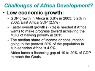 Challenges of Africa Development?
• Low economic growth:
 - GDP growth in Africa is 3.8% in 2003; 3.2% in
   2002; East Africa GDP (2.5%)
 - Faster overall growth (~7%) is needed if Africa
   wants to make progress toward achieving the
   MDG of halving poverty in 2015
 - The median share of income or consumption
   going to the poorest 20% of the population in
   sub-saharian Africa is 4.9%
 - Africa faces a financing gap of 10 to 20% of GDP
   to reach the Goals.

                                                 3
 