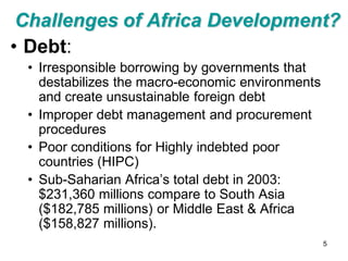 Challenges of Africa Development?
• Debt:
 • Irresponsible borrowing by governments that
   destabilizes the macro-economic environments
   and create unsustainable foreign debt
 • Improper debt management and procurement
   procedures
 • Poor conditions for Highly indebted poor
   countries (HIPC)
 • Sub-Saharian Africa’s total debt in 2003:
   $231,360 millions compare to South Asia
   ($182,785 millions) or Middle East & Africa
   ($158,827 millions).
                                                  5
 