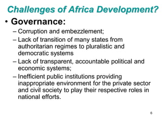 Challenges of Africa Development?
• Governance:
 – Corruption and embezzlement;
 – Lack of transition of many states from
   authoritarian regimes to pluralistic and
   democratic systems
 – Lack of transparent, accountable political and
   economic systems;
 – Inefficient public institutions providing
   inappropriate environment for the private sector
   and civil society to play their respective roles in
   national efforts.

                                                     6
 