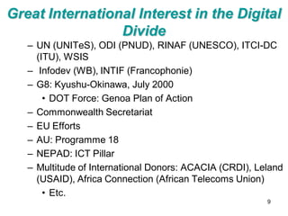 Great International Interest in the Digital
                 Divide
   – UN (UNITeS), ODI (PNUD), RINAF (UNESCO), ITCI-DC
     (ITU), WSIS
   – Infodev (WB), INTIF (Francophonie)
   – G8: Kyushu-Okinawa, July 2000
       • DOT Force: Genoa Plan of Action
   – Commonwealth Secretariat
   – EU Efforts
   – AU: Programme 18
   – NEPAD: ICT Pillar
   – Multitude of International Donors: ACACIA (CRDI), Leland
     (USAID), Africa Connection (African Telecoms Union)
       • Etc.
                                                         9
 