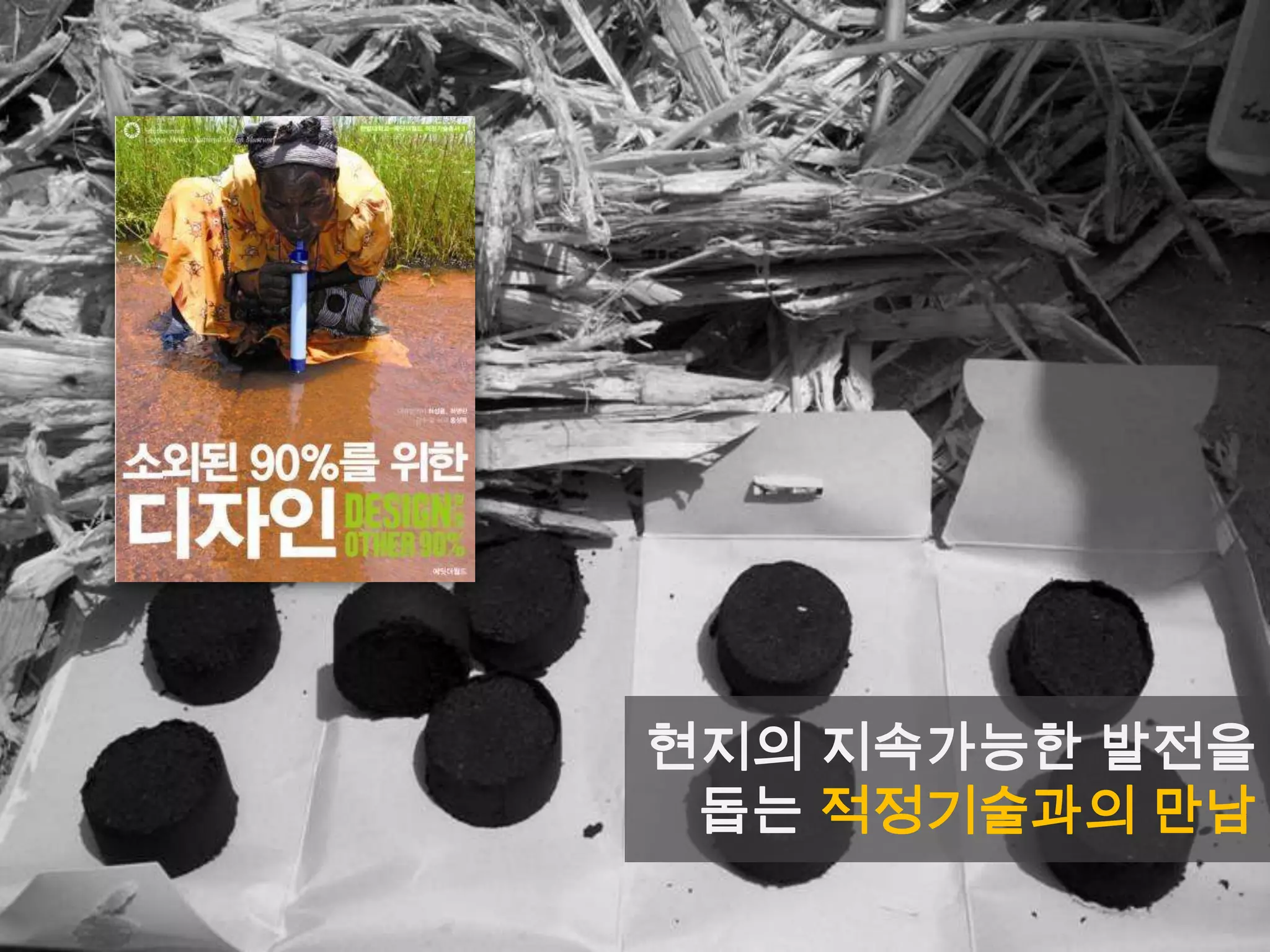 “적정기술은 실패했다”
• 적정기술 분야 세계적 리더인
폴 폴락(Paul Polak) 박사는
2007년 “적정기술은 실패했다”
라는 글을 발표
• 글의 부제인 „시장을 위한 적정
기술 설계‟(design for the
market)에서 해석할 수 있듯이
현지의 시장 체계를 감안하지도,
활용하지도 않는 적정기술 시도
는 결국 실패할 수 밖에 없음을
지적
“적정기술이 실패한 단 하나의 요인을 뽑으라면
„시장을 위한 적정기술‟을 설계할 수 없었기 때문이다.”
현지의 지속가능한 발전을
돕는 적정기술과의 만남
 