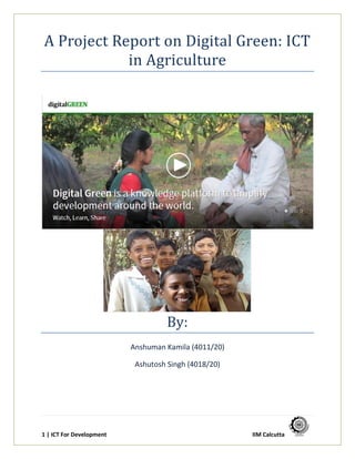 1 | ICT For Development
A Project Report on Digital Green: ICT
in Agriculture
By:
Anshuman Kamila (4011/20)
Ashutosh Singh (4018/20)
 