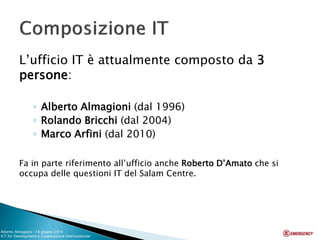 L’ufficio IT è attualmente composto da 3 persone: 
◦Alberto Almagioni (dal 1996) 
◦Rolando Bricchi (dal 2004) 
◦Marco Arfini (dal 2010) 
Fa in parte riferimento all’ufficio anche Roberto D’Amato che si occupa delle questioni IT del Salam Centre. 
Alberto Almagioni -18 giugno 2014 ICT for Development e Cooperazione Internazionale 
 