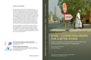 ICT4D – CONNECTING PEOPLE 
FOR A BETTER WORLD 
Lessons, Innovations and Perspectives of Information and 
Communication Technologies in Development 
Edited by Gerolf Weigel and 
Daniele Waldburger 
Swiss Agency for Development and Cooperation (SDC) 
Global Knowledge Partnership (GKP) 
Swiss Agency for Development and Cooperation (SDC) 
The SDC is Switzerland’s international cooperation agency and part of the 
Swiss Ministry of Foreign Affairs. 
www.sdc.admin.ch 
Global Knowledge Partnership (GKP) 
The GKP is the leading worldwide multi-stakeholder network committed to 
harnessing the potential of information and communication technologies (ICT) 
for sustainable and equitable development. 
www.globalknowledge.org 
Weigel & Waldburger (eds.) ICT4D – CONNECTING PEOPLE FOR A BETTER WORLD 
ISBN 3-03798-065-6 
ABOUT THIS BOOK 
Are information and communication technologies (ICT) such as 
computers, mobile phones, radio, TV, video and the Internet effective 
instruments to empower people, reduce poverty and improve lives? 
Or are ICT just deepening already existing inequalities and divisions 
in the world? In this book, key innovators, leading CEOs, top-level 
government leaders and grass-roots practitioners offer new and often 
surprising answers to these questions. It makes their valuable insights 
and knowledge available to a wider audience and identifi es critical 
areas to be addressed. In addition to providing an overview of 
the actual state of the debate and the opportunities and risks of ICT 
for development (ICT4D), the book includes lists of toolkits, web 
resources and publications related to concrete implementation. It is 
intended to stimulate the interest and awareness of people beyond 
the immediate ICT4D circles, particularly those who are still sceptical. 
“The issue is whether we accept that the poor should, in addition to 
the existing deprivation of income, food and health services, also 
be further deprived of new opportunities to improve their livelihood. 
The strategic choice is whether to accept the rapidly growing gap 
caused by a very asymmetric architecture of opportunities or whether 
to use ICT in a creative manner to level the playing fi eld in economic, 
social, cultural and political terms.” 
 