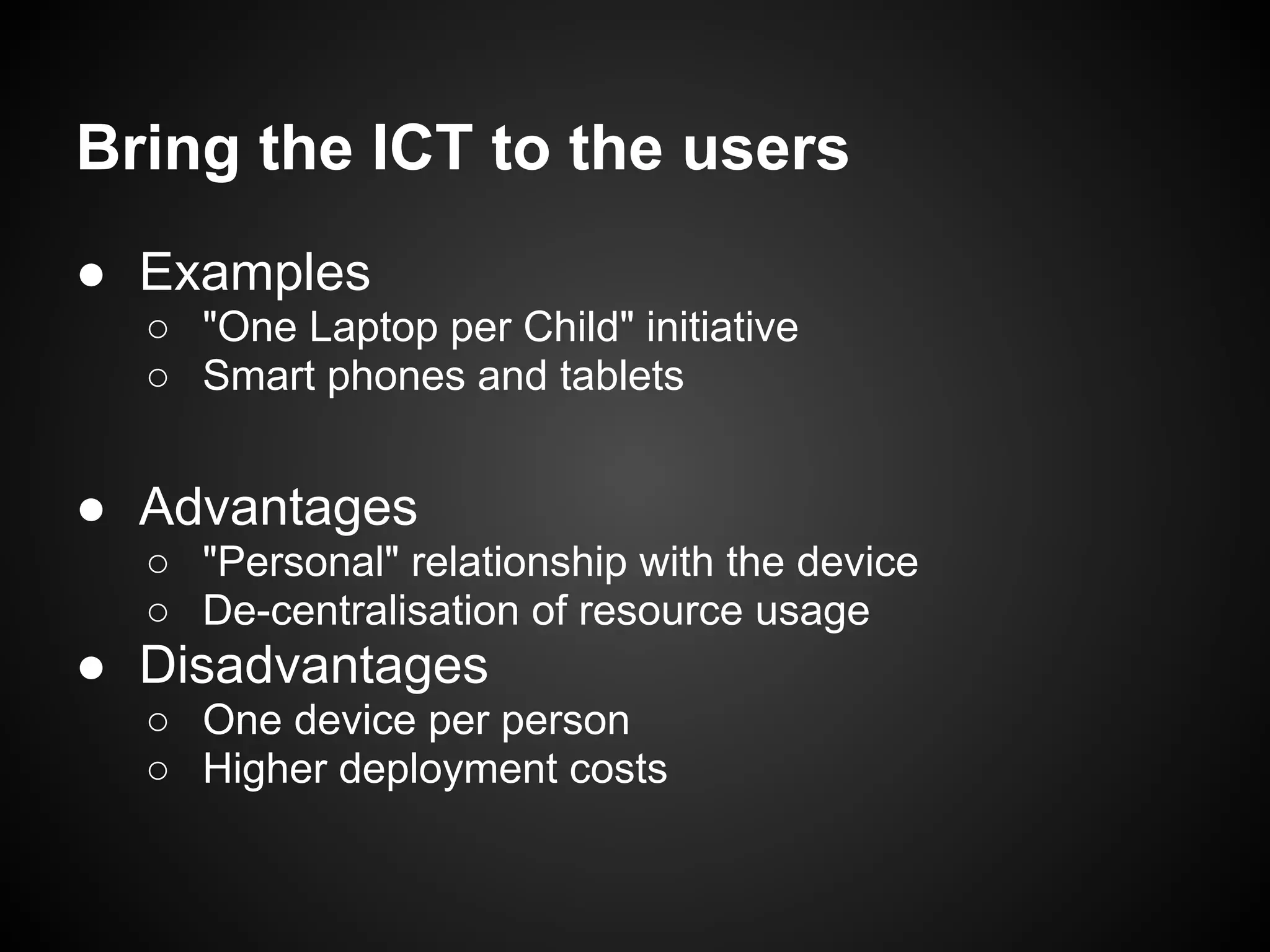 Bring the ICT to the users
● Examples
  ○ "One Laptop per Child" initiative
  ○ Smart phones and tablets


● Advantages
  ○ "Personal" relationship with the device
  ○ De-centralisation of resource usage
● Disadvantages
  ○ One device per person
  ○ Higher deployment costs
 