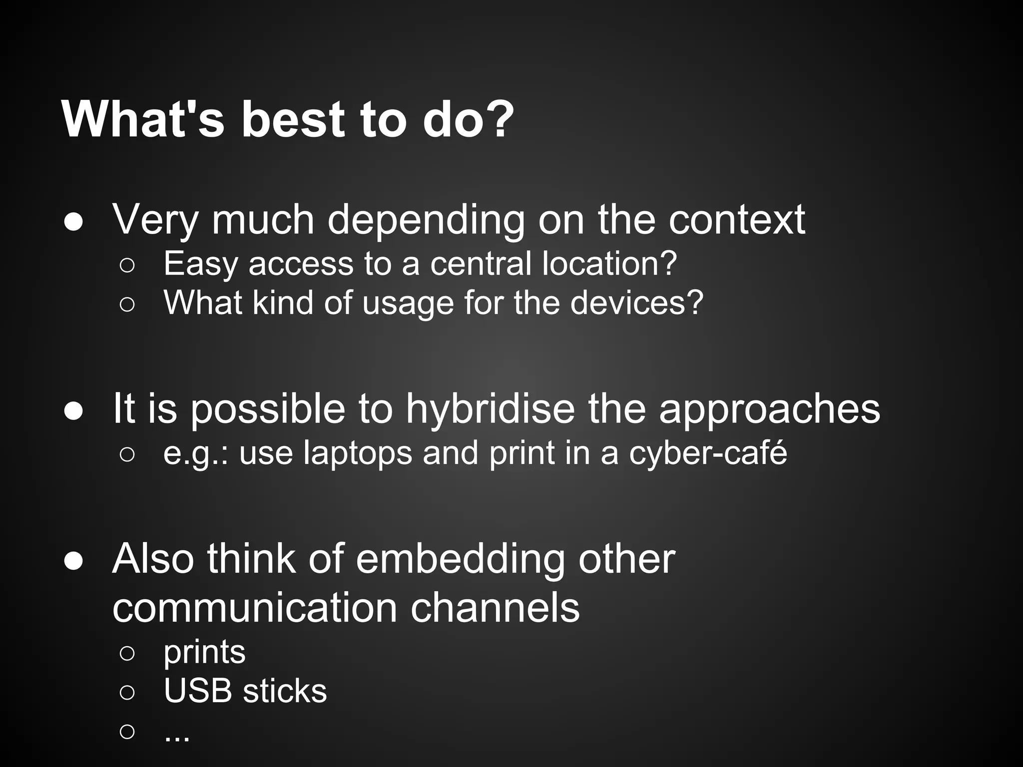What's best to do?
● Very much depending on the context
   ○ Easy access to a central location?
   ○ What kind of usage for the devices?


● It is possible to hybridise the approaches
   ○ e.g.: use laptops and print in a cyber-café


● Also think of embedding other
  communication channels
   ○ prints
   ○ USB sticks
   ○ ...
 