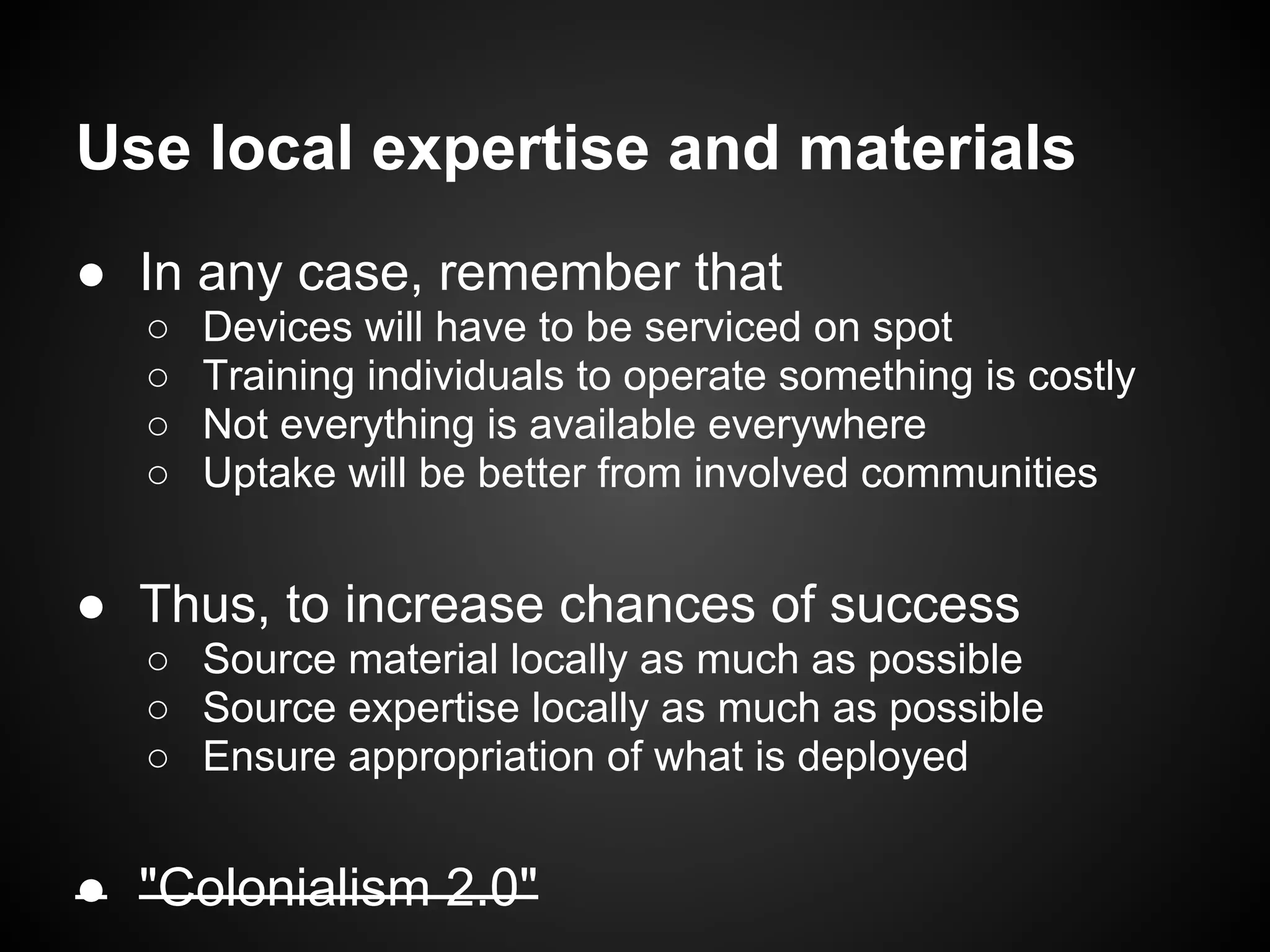 Use local expertise and materials
● In any case, remember that
  ○   Devices will have to be serviced on spot
  ○   Training individuals to operate something is costly
  ○   Not everything is available everywhere
  ○   Uptake will be better from involved communities


● Thus, to increase chances of success
  ○ Source material locally as much as possible
  ○ Source expertise locally as much as possible
  ○ Ensure appropriation of what is deployed


● "Colonialism 2.0"
 