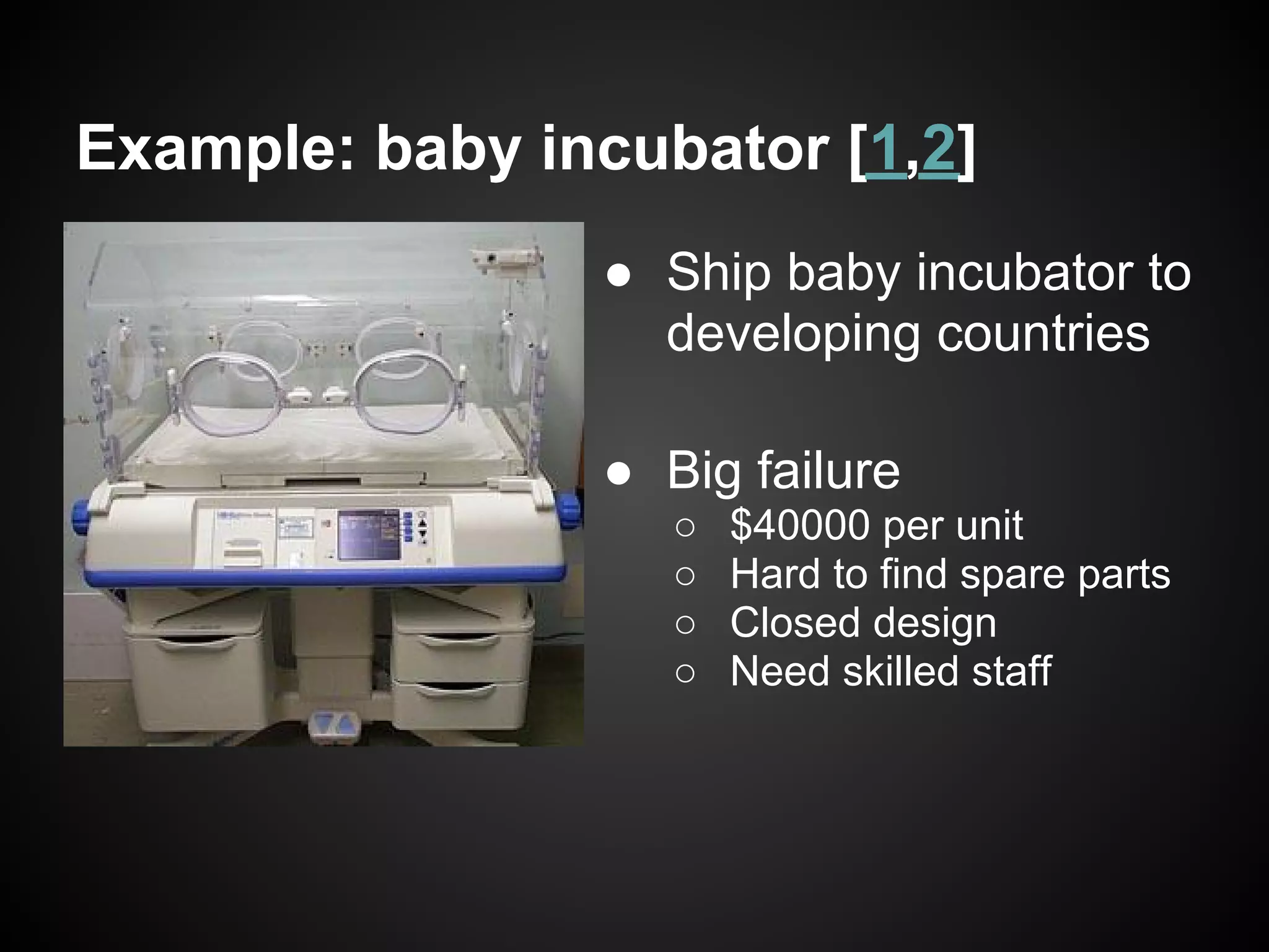 Example: baby incubator [1,2]
                ● Ship baby incubator to
                  developing countries

                ● Big failure
                   ○   $40000 per unit
                   ○   Hard to find spare parts
                   ○   Closed design
                   ○   Need skilled staff
 
