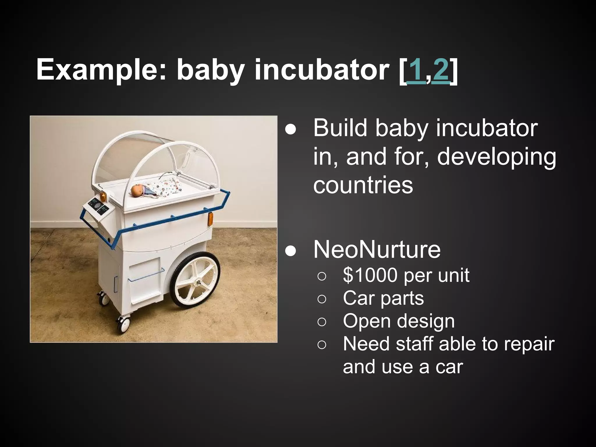 Example: baby incubator [1,2]
                ● Build baby incubator
                  in, and for, developing
                  countries

                ● NeoNurture
                   ○   $1000 per unit
                   ○   Car parts
                   ○   Open design
                   ○   Need staff able to repair
                       and use a car
 