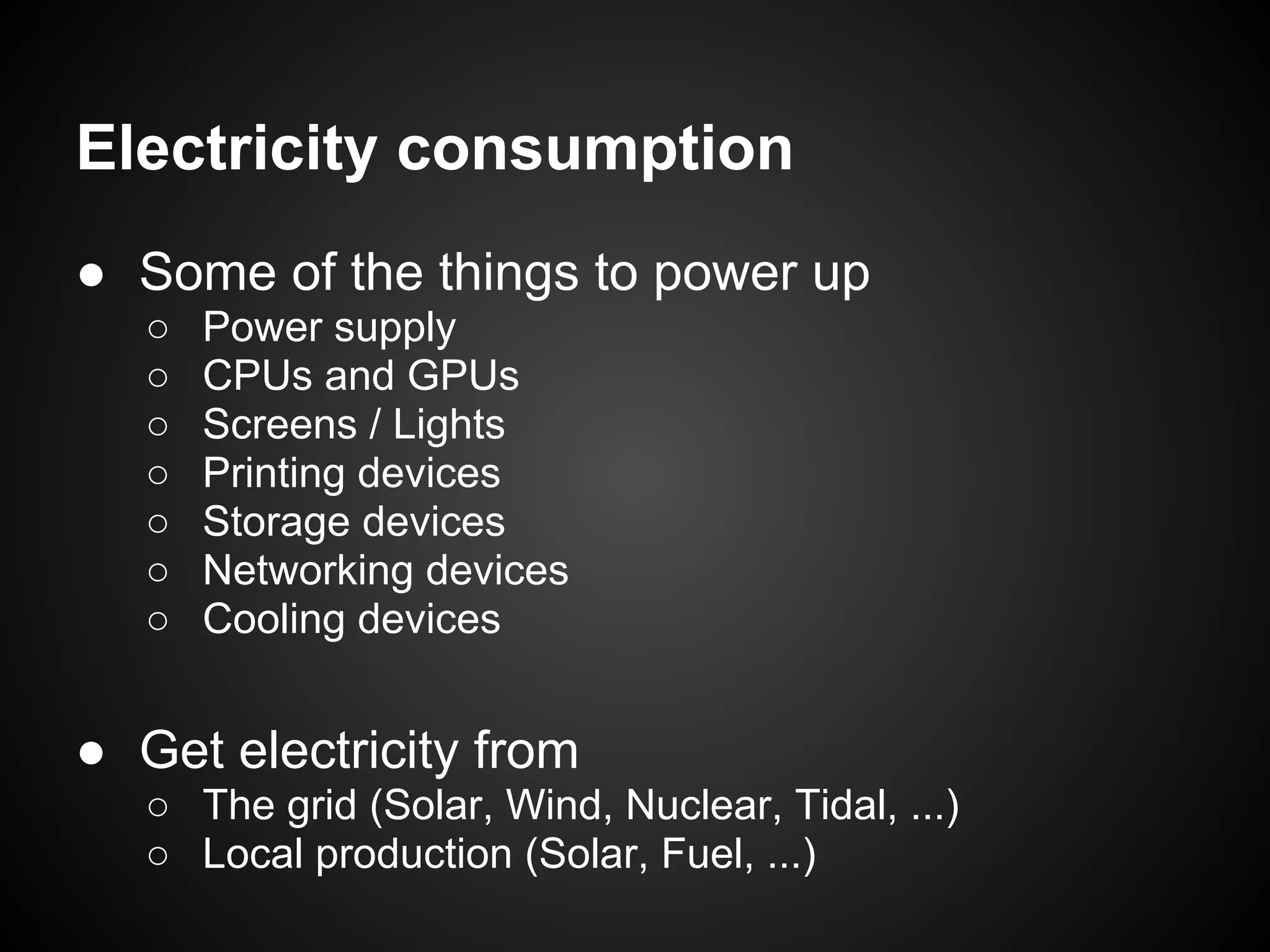 Electricity consumption
● Some of the things to power up
   ○   Power supply
   ○   CPUs and GPUs
   ○   Screens / Lights
   ○   Printing devices
   ○   Storage devices
   ○   Networking devices
   ○   Cooling devices


● Get electricity from
   ○ The grid (Solar, Wind, Nuclear, Tidal, ...)
   ○ Local production (Solar, Fuel, ...)
 
