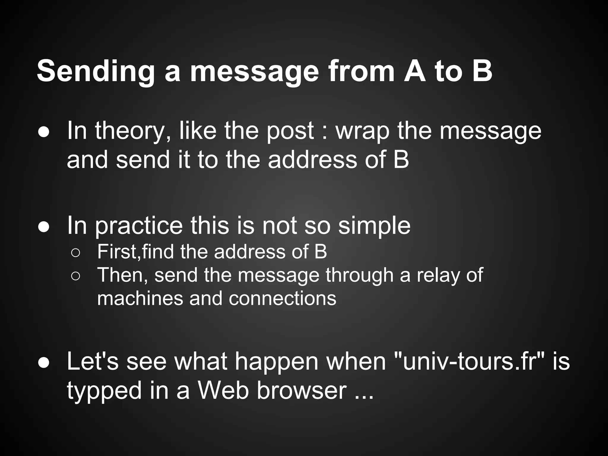 Sending a message from A to B
● In theory, like the post : wrap the message
  and send it to the address of B

● In practice this is not so simple
   ○ First,find the address of B
   ○ Then, send the message through a relay of
     machines and connections


● Let's see what happen when "univ-tours.fr" is
  typped in a Web browser ...
 
