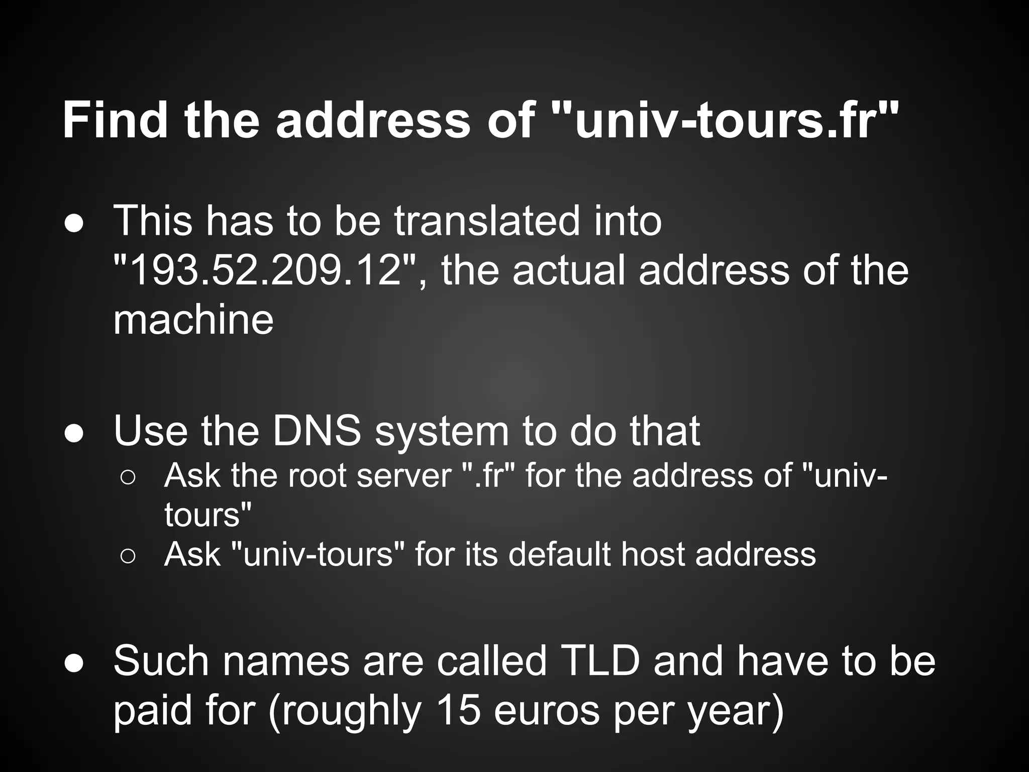 Find the address of "univ-tours.fr"
● This has to be translated into
  "193.52.209.12", the actual address of the
  machine

● Use the DNS system to do that
  ○ Ask the root server ".fr" for the address of "univ-
    tours"
  ○ Ask "univ-tours" for its default host address


● Such names are called TLD and have to be
  paid for (roughly 15 euros per year)
 