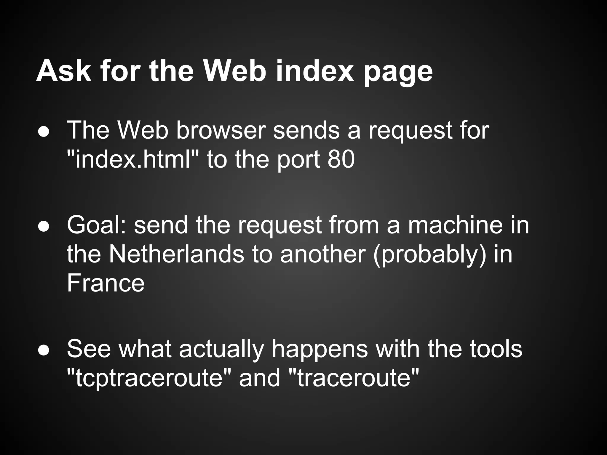 Ask for the Web index page
● The Web browser sends a request for
  "index.html" to the port 80

● Goal: send the request from a machine in
  the Netherlands to another (probably) in
  France

● See what actually happens with the tools
  "tcptraceroute" and "traceroute"
 