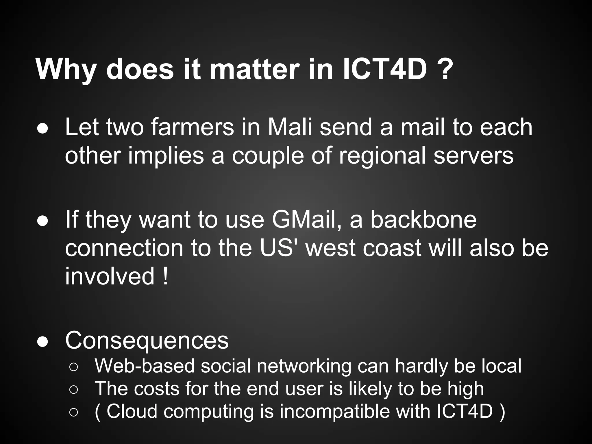 Why does it matter in ICT4D ?
● Let two farmers in Mali send a mail to each
  other implies a couple of regional servers

● If they want to use GMail, a backbone
  connection to the US' west coast will also be
  involved !

● Consequences
  ○ Web-based social networking can hardly be local
  ○ The costs for the end user is likely to be high
  ○ ( Cloud computing is incompatible with ICT4D )
 