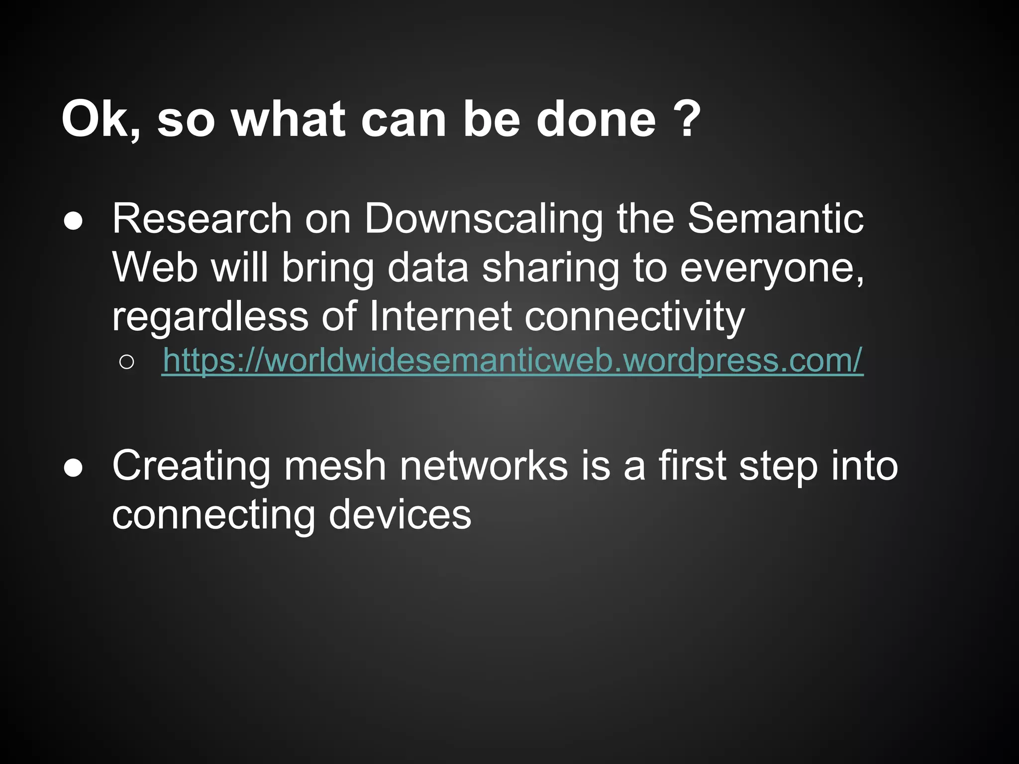 Ok, so what can be done ?
● Research on Downscaling the Semantic
  Web will bring data sharing to everyone,
  regardless of Internet connectivity
   ○ https://worldwidesemanticweb.wordpress.com/


● Creating mesh networks is a first step into
  connecting devices
 