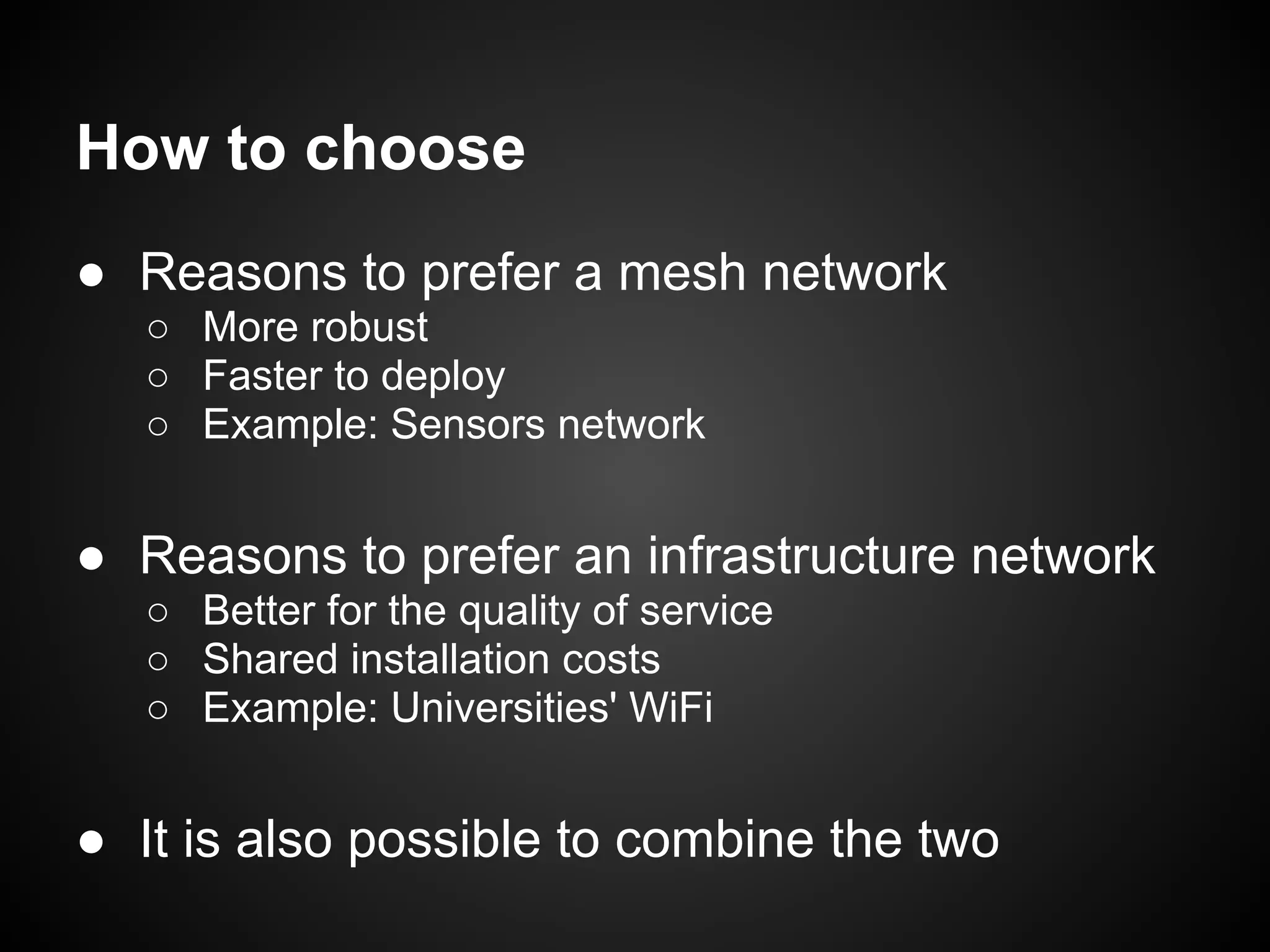 How to choose
● Reasons to prefer a mesh network
   ○ More robust
   ○ Faster to deploy
   ○ Example: Sensors network


● Reasons to prefer an infrastructure network
   ○ Better for the quality of service
   ○ Shared installation costs
   ○ Example: Universities' WiFi


● It is also possible to combine the two
 