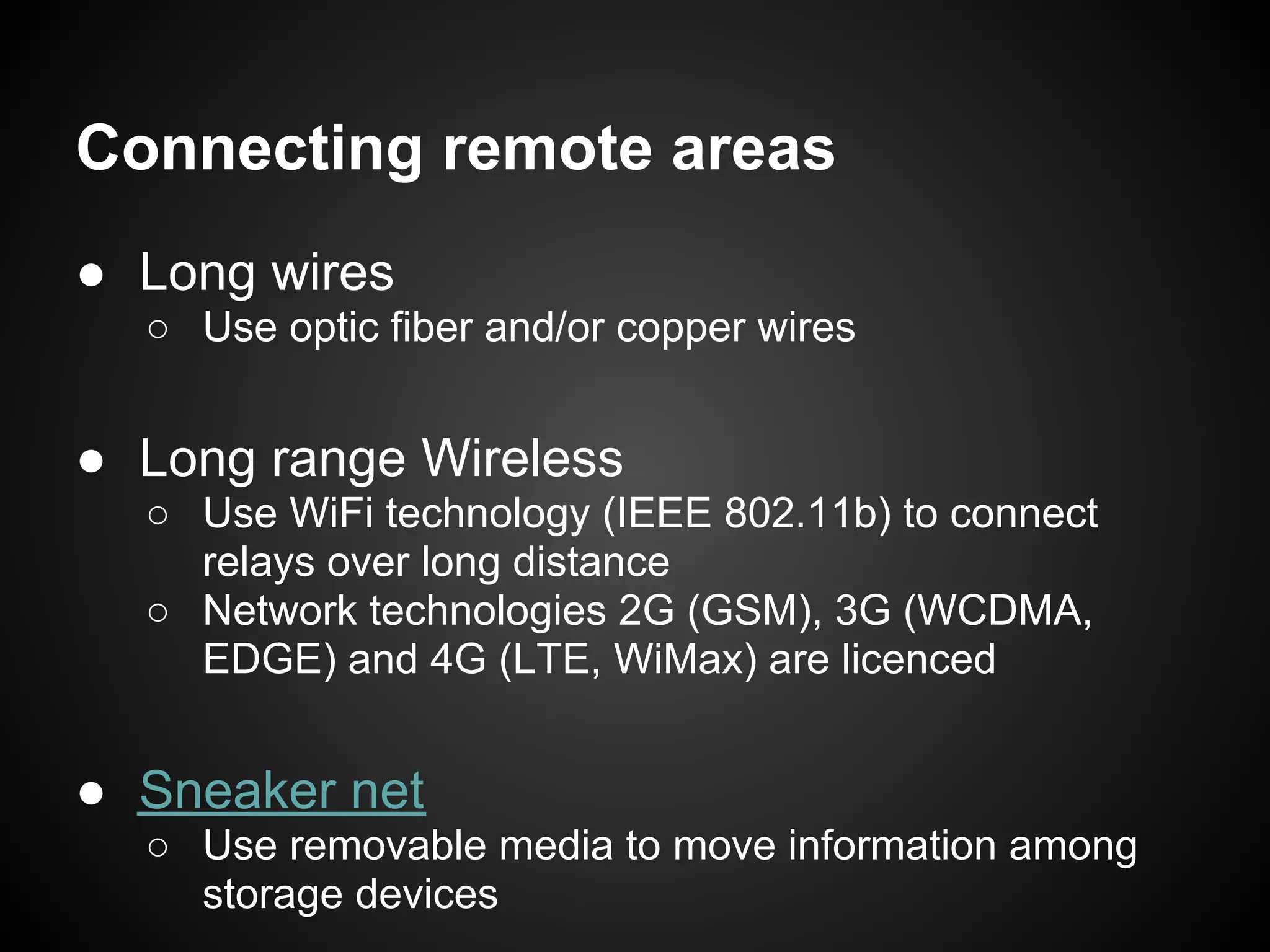 Connecting remote areas
● Long wires
  ○ Use optic fiber and/or copper wires


● Long range Wireless
  ○ Use WiFi technology (IEEE 802.11b) to connect
    relays over long distance
  ○ Network technologies 2G (GSM), 3G (WCDMA,
    EDGE) and 4G (LTE, WiMax) are licenced


● Sneaker net
  ○ Use removable media to move information among
    storage devices
 