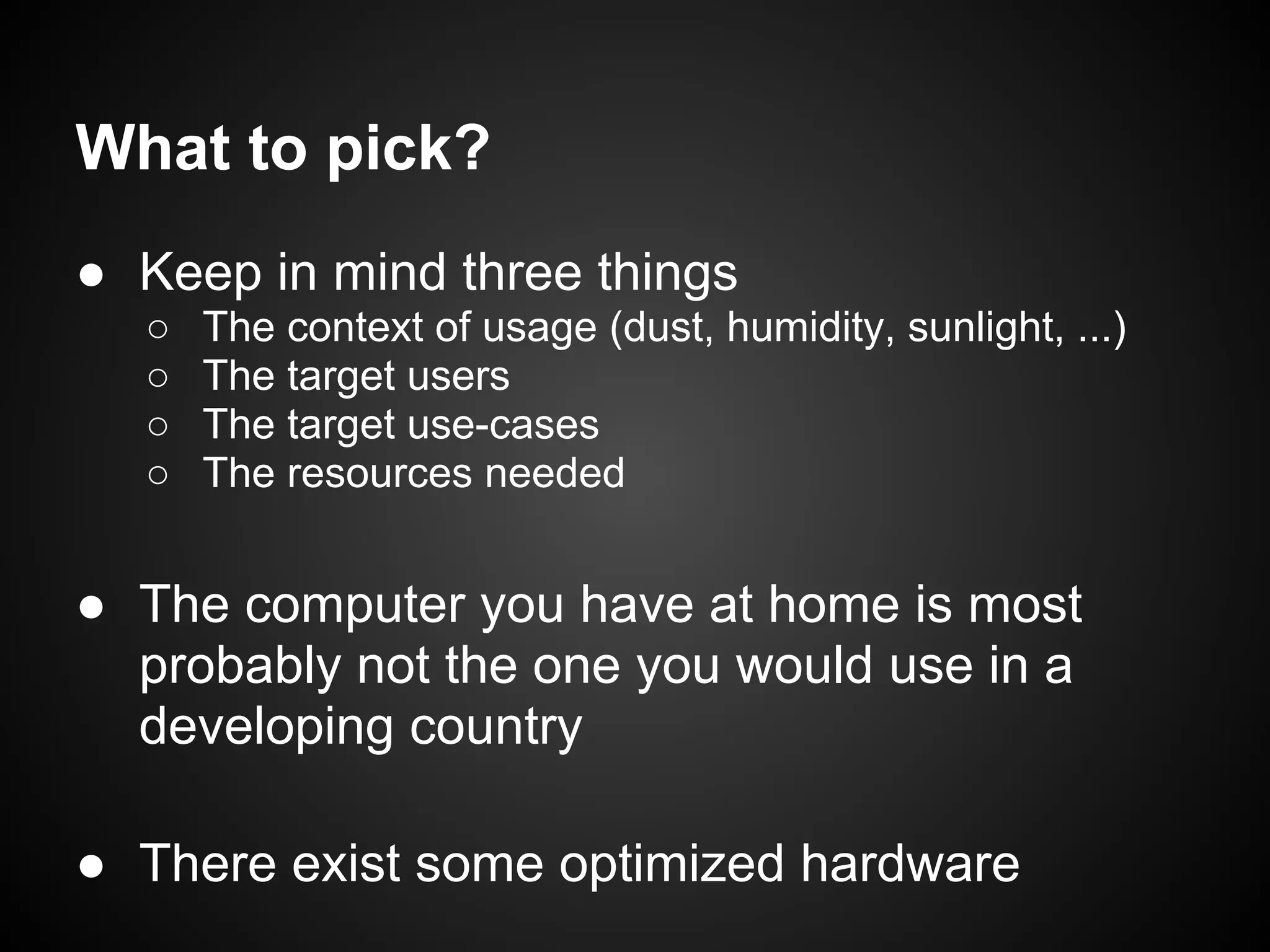What to pick?
● Keep in mind three things
  ○   The context of usage (dust, humidity, sunlight, ...)
  ○   The target users
  ○   The target use-cases
  ○   The resources needed


● The computer you have at home is most
  probably not the one you would use in a
  developing country

● There exist some optimized hardware
 