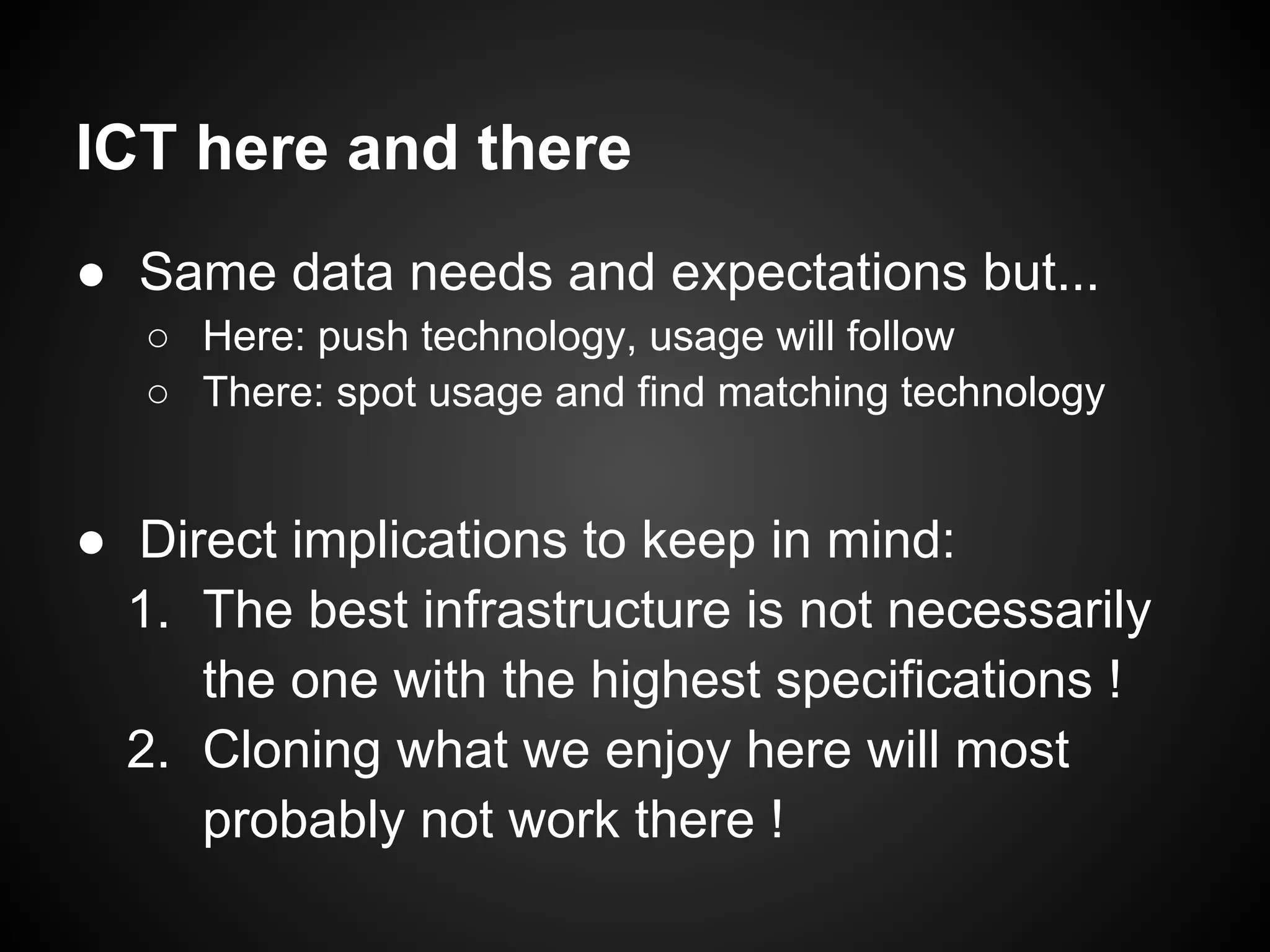 ICT here and there
● Same data needs and expectations but...
   ○ Here: push technology, usage will follow
   ○ There: spot usage and find matching technology


● Direct implications to keep in mind:
  1. The best infrastructure is not necessarily
     the one with the highest specifications !
  2. Cloning what we enjoy here will most
     probably not work there !
 